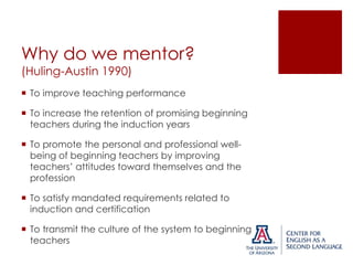 Why do we mentor?
(Huling-Austin 1990)

 To improve teaching performance
 To increase the retention of promising beginning
teachers during the induction years
 To promote the personal and professional wellbeing of beginning teachers by improving
teachers’ attitudes toward themselves and the
profession
 To satisfy mandated requirements related to
induction and certification
 To transmit the culture of the system to beginning
teachers

 