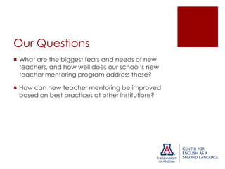 Our Questions
 What are the biggest fears and needs of new
teachers, and how well does our school’s new
teacher mentoring program address these?
 How can new teacher mentoring be improved
based on best practices at other institutions?

 