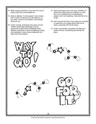 18. Make a good impression. If you look as if you’re              21. Start new things at your own pace. Whether it’s
    doing a good job, you probably are.                               starting the school year as a teacher or a new
                                                                      bus run or a different kind of maintenance
19. Build an attitude. “A smile doesn’t cost a nickel,                project, don’t rush headlong. Take the time to do
    but it’s worth a million bucks” still works too. If               it right.
    you wear a smile on the outside, it will actually
    cheer you up.                                                 22. Don’t surprise the boss. If you keep your principal
                                                                      or supervisor up to speed about what you’re
20. Foster curiosity. Everybody who works around                      doing, everybody will find life easier.
    children should take advantage of every
    opportunity to add to their knowledge. Most                   23. Finally, stay flexible, be patient and keep your
    teachers remember to work at fostering curiosity,                 sense of humor. Everything else will fall into
    but everybody in every school-related job can                     place.
    help enrich the students.




                                                             8
                                   Created by Ms. Mariely Sanchez at www.sanchezclass.com
 