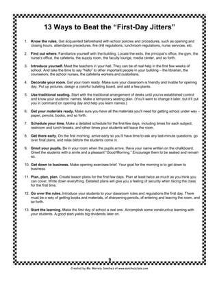 13 Ways to Beat the “First-Day Jitters”
1. Know the rules. Get acquainted beforehand with school policies and procedures, such as opening and
   closing hours, attendance procedures, fire drill regulations, lunchroom regulations, nurse services, etc.

2. Find out where. Familiarize yourself with the building. Locate the exits, the principal’s office, the gym, the
   nurse’s office, the cafeteria, the supply room, the faculty lounge, media center, and so forth.

3. Introduce yourself. Meet the teachers in your hall. They can be of real help in the first few weeks of
   school. And take the time to say “hello” to other important people in your building – the librarian, the
   counselors, the school nurses, the cafeteria workers and custodians.

4. Decorate your room. Get your room ready. Make sure your classroom is friendly and livable for opening
   day. Put up pictures, design a colorful bulleting board, and add a few plants.

5. Use traditional seating. Start with the traditional arrangement of desks until you’ve established control
   and know your students’ names. Make a temporary seating plan. (You’ll want to change it later, but it’ll put
   you in command on opening day and help you learn names.)

6. Get your materials ready. Make sure you have all the materials you’ll need for getting school under way –
   paper, pencils, books, and so forth.

7. Schedule your time. Make a detailed schedule for the first few days, including times for each subject,
   restroom and lunch breaks, and other times your students will leave the room.

8. Get there early. On the first morning, arrive early so you’ll have time to ask any last-minute questions, go
   over final plans, and relax before the students come in.

9. Greet your pupils. Be in your room when the pupils arrive. Have your name written on the chalkboard.
   Greet the students with a smile and a pleasant “Good Morning.” Encourage them to be seated and remain
   so.

10. Get down to business. Make opening exercises brief. Your goal for the morning is to get down to
    business.

11. Plan, plan, plan. Create lesson plans for the first few days. Plan at least twice as much as you think you
    can cover. Write down everything. Detailed plans will give you a feeling of security when facing the class
    for the first time.

12. Go over the rules. Introduce your students to your classroom rules and regulations the first day. There
    must be a way of getting books and materials, of sharpening pencils, of entering and leaving the room, and
    so forth.

13. Start the learning. Make the first day of school a real one. Accomplish some constructive learning with
    your students. A good start yields big dividends later on.




                                                        9
                              Created by Ms. Mariely Sanchez at www.sanchezclass.com
 