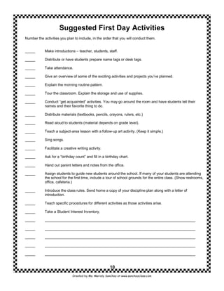Suggested First Day Activities
Number the activities you plan to include, in the order that you will conduct them.


_____       Make introductions – teacher, students, staff.

_____       Distribute or have students prepare name tags or desk tags.

_____       Take attendance.

_____       Give an overview of some of the exciting activities and projects you’ve planned.

_____       Explain the morning routine pattern.

_____       Tour the classroom. Explain the storage and use of supplies.

_____       Conduct “get acquainted” activities. You may go around the room and have students tell their
            names and their favorite thing to do.

_____       Distribute materials (textbooks, pencils, crayons, rulers, etc.)

_____       Read aloud to students (material depends on grade level).

_____       Teach a subject-area lesson with a follow-up art activity. (Keep it simple.)

_____       Sing songs.

_____       Facilitate a creative writing activity.

_____       Ask for a “birthday count” and fill in a birthday chart.

_____       Hand out parent letters and notes from the office.

_____       Assign students to guide new students around the school. If many of your students are attending
            the school for the first time, include a tour of school grounds for the entire class. (Show restrooms,
            office, cafeteria.)

_____       Introduce the class rules. Send home a copy of your discipline plan along with a letter of
            introduction.

_____       Teach specific procedures for different activities as those activities arise.

_____       Take a Student Interest Inventory.

_____       __________________________________________________________________________

_____       __________________________________________________________________________

_____       __________________________________________________________________________

_____       __________________________________________________________________________

_____       __________________________________________________________________________


                                                        10
                               Created by Ms. Mariely Sanchez at www.sanchezclass.com
 