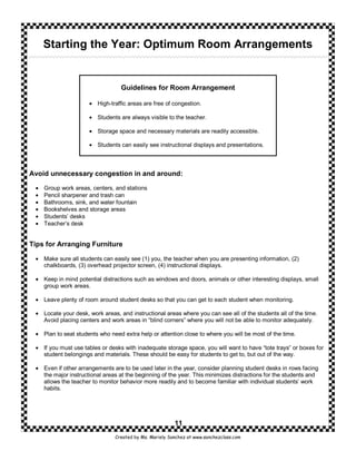 Starting the Year: Optimum Room Arrangements


                                  Guidelines for Room Arrangement

                      • High-traffic areas are free of congestion.

                      • Students are always visible to the teacher.

                      • Storage space and necessary materials are readily accessible.

                      • Students can easily see instructional displays and presentations.



Avoid unnecessary congestion in and around:

 •   Group work areas, centers, and stations
 •   Pencil sharpener and trash can
 •   Bathrooms, sink, and water fountain
 •   Bookshelves and storage areas
 •   Students’ desks
 •   Teacher’s desk


Tips for Arranging Furniture

 • Make sure all students can easily see (1) you, the teacher when you are presenting information, (2)
   chalkboards, (3) overhead projector screen, (4) instructional displays.

 • Keep in mind potential distractions such as windows and doors, animals or other interesting displays, small
   group work areas.

 • Leave plenty of room around student desks so that you can get to each student when monitoring.

 • Locate your desk, work areas, and instructional areas where you can see all of the students all of the time.
   Avoid placing centers and work areas in “blind corners” where you will not be able to monitor adequately.

 • Plan to seat students who need extra help or attention close to where you will be most of the time.

 • If you must use tables or desks with inadequate storage space, you will want to have “tote trays” or boxes for
   student belongings and materials. These should be easy for students to get to, but out of the way.

 • Even if other arrangements are to be used later in the year, consider planning student desks in rows facing
   the major instructional areas at the beginning of the year. This minimizes distractions for the students and
   allows the teacher to monitor behavior more readily and to become familiar with individual students’ work
   habits.




                                                         11
                                Created by Ms. Mariely Sanchez at www.sanchezclass.com
 