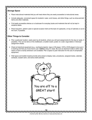 Storage Space

 • Place instructional materials that you will need where they are easily accessible to instructional areas.

 • Include adequate, convenient space for students’ coats, lunch boxes, and other things, such as show-and-tell
   items and other materials.

 • Find easily accessible shelves on a bookcase for everyday books and materials that will not be kept in
   students desks.

 • Place long-term, seldom-used or special-occasion items at the back of cupboards, on top of cabinets or out of
   the room, if possible.


Other Things to Consider

 • Plan a particular location, easily seen by all students, where you will post assignments for the day (or week, if
   possible). This can be done on the chalkboard, a bulletin board, poster on a wall, large tablet or individual
   assignment sheets.

 • Check all electrical equipment (e.g., overhead projector, tape or CD player, VCR or DVD player) to be sure it
   is working and that you know how to use it before using it in class. Be sure an electrical outlet is within easy
   reach or have a sturdy extension cord available. Plan a space to post instruction for the use of complicated
   equipment.

 • Wall space and bulletin boards provide extra areas to display rules, procedures, assigned duties, calendar,
   schedule, student work, and extra-credit activities.




                                       You are off to a
                                        GREAT start!




                                                         12
                                Created by Ms. Mariely Sanchez at www.sanchezclass.com
 