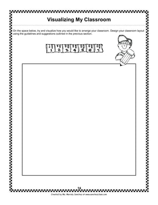 Visualizing My Classroom

On the space below, try and visualize how you would like to arrange your classroom. Design your classroom layout
using the guidelines and suggestions outlined in the previous section.




                                                         14
                                Created by Ms. Mariely Sanchez at www.sanchezclass.com
 