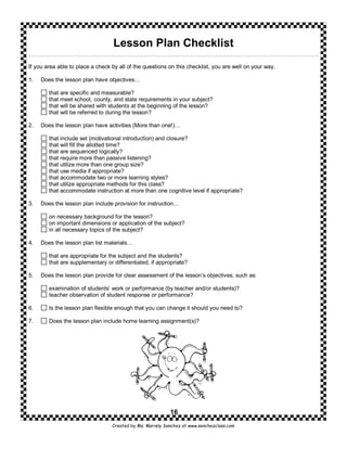 Lesson Plan Checklist
If you area able to place a check by all of the questions on this checklist, you are well on your way.

1.   Does the lesson plan have objectives…

        that are specific and measurable?
        that meet school, county, and state requirements in your subject?
        that will be shared with students at the beginning of the lesson?
        that will be referred to during the lesson?

2.   Does the lesson plan have activities (More than one!)…

        that include set (motivational introduction) and closure?
        that will fill the allotted time?
        that are sequenced logically?
        that require more than passive listening?
        that utilize more than one group size?
        that use media if appropriate?
        that accommodate two or more learning styles?
        that utilize appropriate methods for this class?
        that accommodate instruction at more than one cognitive level if appropriate?

3.   Does the lesson plan include provision for instruction…

        on necessary background for the lesson?
        on important dimensions or application of the subject?
        in all necessary topics of the subject?

4.   Does the lesson plan list materials…

        that are appropriate for the subject and the students?
        that are supplementary or differentiated, if appropriate?

5.   Does the lesson plan provide for clear assessment of the lesson’s objectives, such as:

        examination of students’ work or performance (by teacher and/or students)?
        teacher observation of student response or performance?

6.      Is the lesson plan flexible enough that you can change it should you need to?

7.      Does the lesson plan include home learning assignment(s)?




                                                           16
                                  Created by Ms. Mariely Sanchez at www.sanchezclass.com
 