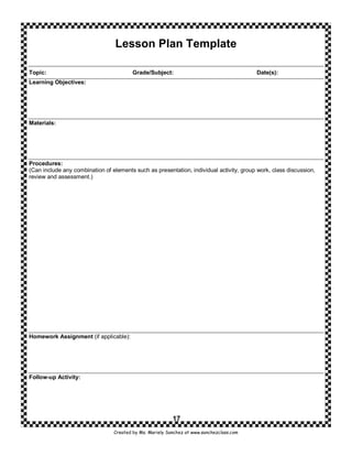 Lesson Plan Template

Topic:                                   Grade/Subject:                                   Date(s):
Learning Objectives:




Materials:




Procedures:
(Can include any combination of elements such as presentation, individual activity, group work, class discussion,
review and assessment.)




Homework Assignment (if applicable):




Follow-up Activity:




                                                          17
                                 Created by Ms. Mariely Sanchez at www.sanchezclass.com
 