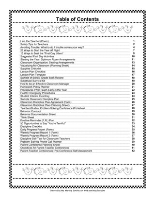 Table of Contents



I am the Teacher (Poem)                                                           1
Safety Tips for Teachers                                                          2
Avoiding Trouble: What to do if trouble comes your way?                           4
23 Ways to Start the Year off Right                                               7
13 Ways to Beat the “First-Day Jitters”                                           9
Suggested First Day Activities                                                   10
Starting the Year: Optimum Room Arrangements                                     11
Classroom Organization: Seating Arrangements                                     13
Visualizing My Classroom (Planning Sheet)                                        14
Supplies Checklist                                                               15
Lesson Plan Checklist                                                            16
Lesson Plan Template                                                             17
Sample of School Grade Book Record                                               18
Substitute Survival Kit                                                          19
How to be an Effective Classroom Manager                                         20
Homework Policy Planner                                                          21
Procedures I Will Teach Early in the Year                                        22
Health Emergency Procedures                                                      23
Student Interest Inventory                                                       24
Sample Classroom Discipline Plan                                                 25
Classroom Discipline Plan Agreement (Form)                                       26
Classroom Discipline Plan (Planning Sheet)                                       27
Teacher-Student Problem-Solving Conference Worksheet                             28
Behavior Contract                                                                29
Behavior Documentation Sheet                                                     30
Think Sheet                                                                      31
Positive Reminder (P.R.) Plan                                                    32
50 Opportunities to Say “You’re Terrific!”                                       33
Discipline Checklist                                                             34
Daily Progress Report (Form)                                                     35
Weekly Progress Report 1 (Form)                                                  36
Weekly Progress Report 2 (Form)                                                  37
Discipline Self-Test for Classroom Teachers                                      38
Problem-Solving Phone Call Planner                                               39
Parent Conference Planning Sheet                                                 40
Objectives for Parent-Teacher Conferences                                        41
Parent-Teacher Conferences: Pre-Conference Self-Assessment                       42




                        Created by Ms. Mariely Sanchez at www.sanchezclass.com
 
