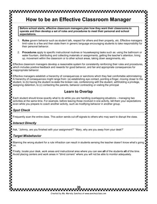 How to be an Effective Classroom Manager
      Before school starts, effective classroom managers plan how they want their classrooms to
      operate and then develop a set of rules and procedures to meet their personal and school
      expectations.

    1. Rules govern behavior such as student talk, respect for others and their property, etc. Effective managers
       limit rules to a few and then state them in generic language encouraging students to take responsibility for
       their personal behavior.

    2. Procedures apply to specific instructional routines or housekeeping tasks such as: using the bathroom or
       water fountain, distributing and collecting materials or assignments, getting the teacher’s attention, lining
       up, movement within the classroom or to other school areas, taking down assignments, etc.

Effective classroom managers develop a reasonable system for consistently reinforcing their rules and procedures,
which includes positive feedback and rewards for good behavior, and fair and appropriate consequences for
inappropriate behavior.

Effective managers establish a hierarchy of consequences or sanctions which they feel comfortable administering.
A hierarchy of consequences might range from: (a) establishing eye contact, pointing a finger, moving closer to the
student, to (b) having the student re-state the broken rule, conferencing with the student, withholding a privilege,
assigning detention, to (c) contacting the parents, behavior contracting or visiting the principal

                                               Learn to Overlap
Each student should know exactly what to do while you are handling overlapping situations – managing two
activities at the same time. For example, before leaving those involved in one activity, tell them your expectations
even while you prepare to coach another activity, such as modifying behavior in another group.

Spot Check

Frequently scan the entire class. This action sends cut-off signals to others who may want to disrupt the class.

Interact Directly

Ask, “Johnny, are you finished with your assignment?” “Mary, why are you away from your desk?”

Target Misbehavior

Blaming the wrong student for a rule infraction can result in students sensing the teacher doesn’t know what’s going
on.

Finally, locate your desk, work areas and instructional area where you can see all of the students all of the time.
Avoid placing centers and work areas in “blind corners” where you will not be able to monitor adequately.




                                                           20
                                  Created by Ms. Mariely Sanchez at www.sanchezclass.com
 