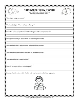 Homework Policy Planner
                                       Use this form as a planner when you
                                         Develop your Homework Policy.


Why do you assign homework?




What are the types of homework you will assign?




How often will you assign homework? How long should the assignments take?




What guidelines will you give students for completing homework?




What are the student’s responsibilities in the homework process?




What are the responsibilities of parents in the homework process?




What are the teacher’s responsibilities?




How will homework affect a student’s grade?




Now use the informaton on this sheet to write your homework policy letter to parents.




                                                          21
                                 Created by Ms. Mariely Sanchez at www.sanchezclass.com
 