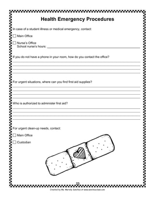 Health Emergency Procedures
In case of a student illness or medical emergency, contact:

   Main Office

   Nurse’s Office
   School nurse’s hours: _______________________________________________________


If you do not have a phone in your room, how do you contact the office?




For urgent situations, where can you find first aid supplies?




Who is authorized to administer first aid?




For urgent clean-up needs, contact:

   Main Office

   Custodian




                                                     23
                            Created by Ms. Mariely Sanchez at www.sanchezclass.com
 