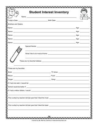 Student Interest Inventory
                  Name: ________________________________________________________

Today’s Date: _________________________________ Birth Date: ______________________________

Brothers and Sisters:

Name: ______________________________________________________________________ Age: ___________

Name: ______________________________________________________________________ Age: ___________

Name: ______________________________________________________________________ Age: ___________

Name: ______________________________________________________________________ Age: ___________

Name: ______________________________________________________________________ Age: ___________

                          Special friends: ___________________________________________________________

                          ________________________________________________________________________

                          What I like to do most at home: _______________________________________________

                          ________________________________________________________________________

                These are my favorite hobbies: _____________________________________________________

        _____________________________________________________________________________________

These are my favorites:

Book: ___________________________________________ TV show: ___________________________________

Movie: __________________________________________ Food: ______________________________________

Singer: __________________________________________ Song: _____________________________________

If I had one wish, it would be: ____________________________________________________________________

School would be better if: _______________________________________________________________________

If I had a million dollars, I would: _________________________________________________________________

___________________________________________________________________________________________

This is what my teacher did last year that I liked the most: _____________________________________________

___________________________________________________________________________________________

This is what my teacher did last year that I liked the least: _____________________________________________

___________________________________________________________________________________________



                                                          24
                                 Created by Ms. Mariely Sanchez at www.sanchezclass.com
 
