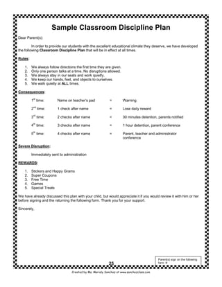 Sample Classroom Discipline Plan
Dear Parent(s):

         In order to provide our students with the excellent educational climate they deserve, we have developed
the following Classroom Discipline Plan that will be in effect at all times.

Rules:

    1.   We always follow directions the first time they are given.
    2.   Only one person talks at a time. No disruptions allowed.
    3.   We always stay in our seats and work quietly.
    4.   We keep our hands, feet, and objects to ourselves.
    5.   We walk quietly at ALL times.

Consequences:
          st
         1 time:         Name on teacher’s pad               =        Warning
          nd
         2 time:         1 check after name                  =        Lose daily reward
          rd
         3 time:         2 checks after name                 =        30 minutes detention, parents notified

         4th time:       3 checks after name                 =        1 hour detention, parent conference
          th
         5 time:         4 checks after name                 =        Parent, teacher and administrator
                                                                      conference

Severe Disruption:

         Immediately sent to administration

REWARDS:

    1.   Stickers and Happy Grams
    2.   Super Coupons
    3.   Free Time
    4.   Games
    5.   Special Treats

We have already discussed this plan with your child, but would appreciate it if you would review it with him or her
before signing and the returning the following form. Thank you for your support.

Sincerely,




                                                                                            Parent(s) sign on the following
                                                            25                              form


                                   Created by Ms. Mariely Sanchez at www.sanchezclass.com
 