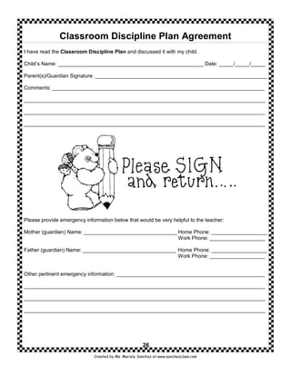 Classroom Discipline Plan Agreement
I have read the Classroom Discipline Plan and discussed it with my child.

Child’s Name: __________________________________________________ Date: _____/_____/_____

Parent(s)/Guardian Signature: ___________________________________________________________

Comments: _________________________________________________________________________

___________________________________________________________________________________

___________________________________________________________________________________

___________________________________________________________________________________




Please provide emergency information below that would be very helpful to the teacher:

Mother (guardian) Name: ________________________________ Home Phone: ___________________
                                                         Work Phone: ___________________

Father (guardian) Name: ________________________________ Home Phone: ___________________
                                                         Work Phone: ___________________


Other pertinent emergency information: ___________________________________________________

___________________________________________________________________________________

___________________________________________________________________________________

___________________________________________________________________________________




                                                      26
                             Created by Ms. Mariely Sanchez at www.sanchezclass.com
 