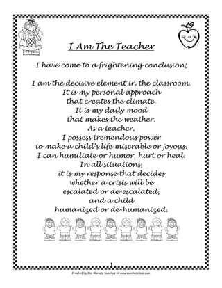 I Am The Teacher

 I have come to a frightening conclusion;

I am the decisive element in the classroom.
          It is my personal approach
           that creates the climate.
               It is my daily mood
           that makes the weather.
                   As a teacher,
         I possess tremendous power
 to make a child’s life miserable or joyous.
  I can humiliate or humor, hurt or heal.
                In all situations,
        it is my response that decides
            whether a crisis will be
          escalated or de-escalated,
                    and a child
       humanized or de-humanized.




                                     1
           Created by Ms. Mariely Sanchez at www.sanchezclass.com
 