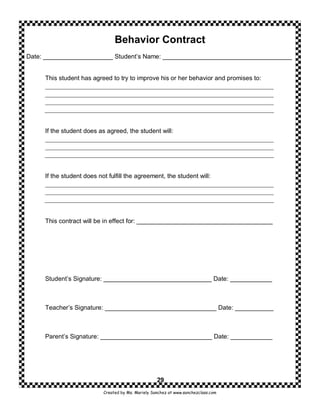 Behavior Contract
Date: ____________________ Student’s Name: _____________________________________


     This student has agreed to try to improve his or her behavior and promises to:




     If the student does as agreed, the student will:




     If the student does not fulfill the agreement, the student will:




     This contract will be in effect for: _______________________________________




     Student’s Signature: _______________________________ Date: ____________



     Teacher’s Signature: ________________________________ Date: ___________



     Parent’s Signature: ________________________________ Date: ____________




                                                    29
                           Created by Ms. Mariely Sanchez at www.sanchezclass.com
 