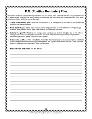 P.R. (Positive Reminder) Plan
Preview the strategies below and incorporate them into your lesson plans. Gradually add and vary your techniques
for reinforcement. When you feel ready, assess yourself to see how many times you implement one or more of the
following strategies within the course of a week.

1. “Catch students being good.” Write it in your plan book or on a sticky note on your desk so you will watch for
   and reinforce positive behavior.

2. Fairly distribute your praise. Each time you acknowledge a student for positive behavior during class, jot
   down his or her name or initials. Keep track of whom you praise and how often.

3. Set a “praise goal” for the class. For example, try to praise several students during the day so that within a
   week you will have acknowledged every student you teach. This exercise can prove especially helpful in
   developing the habit of seeing the good in every student.

4. Set a weekly goal for positive notes home. Remember the importance of positive notes or phone calls home
   in motivating students and creating rapport with parents. Set a goal of several calls or notes a week to ensure
   that you contact each student’s family during the semester.


    Praise Goals and Plans for the Week




                                                          32
                                 Created by Ms. Mariely Sanchez at www.sanchezclass.com
 
