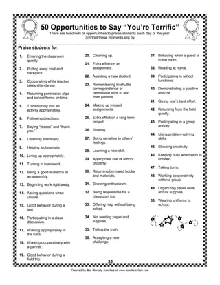 50 Opportunities to Say “You’re Terrific”
                    There are hundreds of opportunities to praise students each day of the year.
                                         Don’t let these moments slip by.

Praise students for:
1.   Entering the classroom                20. Cleaning up.                                37. Behaving when a guest is
     quietly.                                                                                  in the room.
                                           21. Extra effort on an
2.   Putting away coat and                     assignment.                                 38. Reading at home.
     backpack.
                                           22. Assisting a new student.                    39. Participating in school
3.   Cooperating while teacher                                                                 functions.
     takes attendance.                     23. Remembering to shuttle
                                               correspondence or                           40. Demonstrating a positive
4.   Returning permission slips                permission slips to and                         attitude.
     and school forms on time.                 from parents.
                                                                                           41. Giving one’s best effort.
5.   Transitioning into an                 24. Making up missed
     activity appropriately.                   assignments.                                42. Returning from the field
                                                                                               quietly.
6.   Following directions.                 25. Extra effort on a long-term
                                               project.                                    43. Participating in a group
7.   Saying “please” and “thank                                                                activity.
     you.”                                 26. Sharing.
                                                                                           44. Using problem-solving
8.   Listening attentively.                27. Being sensitive to others’                      skills.
                                               feelings.
9.   Helping a classmate.                                                                  45. Showing creativity.
                                           28. Learning a new skill.
10. Lining up appropriately.                                                               46. Keeping busy when work is
                                           29. Appropriate use of school                       finished.
11. Turning in homework.                       property.
                                                                                           47. Taking turns.
12. Being a good audience at               30. Returning borrowed books
    an assembly.                               and materials.                              48. Working cooperatively
                                                                                               within a group.
13. Beginning work right away.             31. Showing enthusiasm.
                                                                                           49. Organizing paper work
14. Asking questions when                  32. Being responsible for a                         and/or supplies.
    unsure.                                    classroom job.
                                                                                           50. Wearing uniforms to
15. Good behavior during a                 33. Offering help without being                     school.
    test.                                      asked.

16. Participating in a class               34. Not wasting paper and
    discussion.                                supplies.

17. Walking appropriately in               35. Telling the truth.
    the halls.
                                           36. Accepting a new
18. Working cooperatively with                 challenge.
    a partner.

19. Good behavior during a
    field trip.
                                                           33
                                  Created by Ms. Mariely Sanchez at www.sanchezclass.com
 