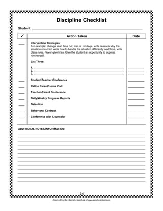 Discipline Checklist
Student: ______________________________________________________________

                                       Action Taken                                            Date

____   Intervention Strategies
       For example: change seat, time out, loss of privilege, write reasons why the
       situation occurred, write how to handle the situation differently next time, write
       class rules. Never give lines. Give the student an opportunity to express
       him/herself.

       List Three:

       1. _____________________________________________________________                     ___________
       2. _____________________________________________________________                     ___________
       3. _____________________________________________________________                     ___________

____   Student-Teacher Conference                                                           ___________

____   Call to Parent/Home Visit                                                            ___________

____   Teacher-Parent Conference                                                            ___________

____   Daily/Weekly Progress Reports                                                        ___________

____   Detention                                                                            ___________

____   Behavioral Contract                                                                  ___________

____   Conference with Counselor                                                            ___________



ADDITIONAL NOTES/INFORMATION:




                                                   34
                          Created by Ms. Mariely Sanchez at www.sanchezclass.com
 