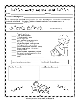 Weekly Progress Report
Name: _______________________________________________ Week of: ______________________________

Parent/Guardian Signature: ___________________________________________________________________

If the behavior is left unmarked, praise your child! If an item is checked, please discuss with your child ways of
improving this behavior. If you have any questions, please contact me by calling the school office at
_______________________. Thank you!


                                                                     ______________________________________
                                                                              Teacher’s Signature


                  Respecting authority
                  Using class time wisely
                  Avoiding excessive talking
                  Staying organized
                  Being attentive/Following directions
                  Displaying a positive attitude
                  Following school and classroom rules
                  Working well with group members
                  Behaving appropriately in resource classes
                  Behaving appropriately in lunchroom
                  Studying for tests
                  Keeping personal space neat and orderly
                  Completely homework/classwork on time
                  Putting forth great effort
                  Other: _________________________________



         Number of assignments missed: __________             Overall Weekly Conduct Grade: __________


     Teacher Comments:                                        Parent/Guardian Comments:




                                                           37
                                  Created by Ms. Mariely Sanchez at www.sanchezclass.com
 