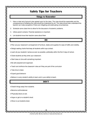 Safety Tips for Teachers
                                          Things to Remember

1. Have a clear set of ground rules agreed upon by the class. The rules should be reasonable and the
   consequences of breaking the rules should be understood by all. The class should also understand the
   teacher can make exceptions if there are mitigating and extenuating circumstances.

2. Schedule some class time to allow for the discussion of students’ problems.

3. Utilize parent contacts. Parental assistance is important.

4. Let students know their teacher cares about them


                                                       DO

• Plan out your classroom’s arrangement of furniture, desks and supplies for ease of traffic and visibility.

• Design seating charts that keep all students within eye contact.

• Learn all your students’ names as soon as possible, preferably within the first 3 days of school.

• Greet students as they enter your classroom.

• Start class on time with something important.

• Be well prepared and organized.

• Teach and reinforce the classroom rules as if they are part of the curriculum

• Take time to listen.

• Expect good behavior

• Believe in every student’s ability to learn and in your ability to teach.


                                                     DON’T

• Snatch things away from students.

• Become confrontational.

• Physically block an exit.

• Argue or get on a student’s level.

• Shout or put students down.




                                                         2
                               Created by Ms. Mariely Sanchez at www.sanchezclass.com
 