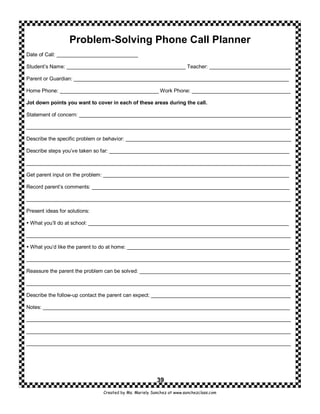 Problem-Solving Phone Call Planner
Date of Call: ____________________________

Student’s Name: _________________________________________ Teacher: ____________________________

Parent or Guardian: __________________________________________________________________________

Home Phone: __________________________________ Work Phone: __________________________________

Jot down points you want to cover in each of these areas during the call.

Statement of concern: _________________________________________________________________________

___________________________________________________________________________________________

Describe the specific problem or behavior: _________________________________________________________

Describe steps you’ve taken so far: ______________________________________________________________

___________________________________________________________________________________________

Get parent input on the problem: ________________________________________________________________

Record parent’s comments: ____________________________________________________________________

___________________________________________________________________________________________

Present ideas for solutions:

 What you’ll do at school: _____________________________________________________________________

___________________________________________________________________________________________

 What you’d like the parent to do at home: ________________________________________________________

___________________________________________________________________________________________

Reassure the parent the problem can be solved: ____________________________________________________

___________________________________________________________________________________________

Describe the follow-up contact the parent can expect: ________________________________________________

Notes: _____________________________________________________________________________________

___________________________________________________________________________________________

___________________________________________________________________________________________

___________________________________________________________________________________________




                                                        39
                               Created by Ms. Mariely Sanchez at www.sanchezclass.com
 