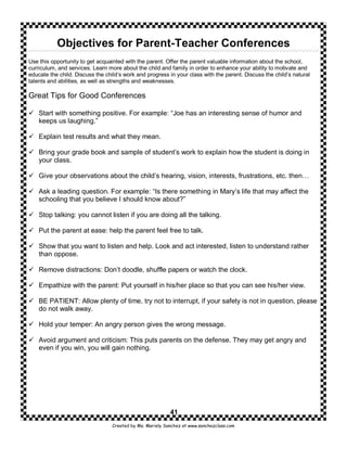 Objectives for Parent-Teacher Conferences
Use this opportunity to get acquainted with the parent. Offer the parent valuable information about the school,
curriculum, and services. Learn more about the child and family in order to enhance your ability to motivate and
educate the child. Discuss the child’s work and progress in your class with the parent. Discuss the child’s natural
talents and abilities, as well as strengths and weaknesses.

Great Tips for Good Conferences

    Start with something positive. For example: “Joe has an interesting sense of humor and
    keeps us laughing.”

    Explain test results and what they mean.

    Bring your grade book and sample of student’s work to explain how the student is doing in
    your class.

    Give your observations about the child’s hearing, vision, interests, frustrations, etc. then…

    Ask a leading question. For example: “Is there something in Mary’s life that may affect the
    schooling that you believe I should know about?”

    Stop talking: you cannot listen if you are doing all the talking.

    Put the parent at ease: help the parent feel free to talk.

    Show that you want to listen and help. Look and act interested, listen to understand rather
    than oppose.

    Remove distractions: Don’t doodle, shuffle papers or watch the clock.

    Empathize with the parent: Put yourself in his/her place so that you can see his/her view.

    BE PATIENT: Allow plenty of time, try not to interrupt, if your safety is not in question, please
    do not walk away.

    Hold your temper: An angry person gives the wrong message.

    Avoid argument and criticism: This puts parents on the defense. They may get angry and
    even if you win, you will gain nothing.




                                                           41
                                  Created by Ms. Mariely Sanchez at www.sanchezclass.com
 