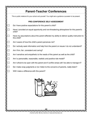 Parent-Teacher Conferences
This is public relations for your school and yourself. You might ask a guidance counselor to be present.


                         PRE-CONFERENCE SELF-ASSESSMENT

 Do I have positive expectations for this parent’s child?

 Have I provided an equal opportunity and non-threatening atmosphere for this parent’s
 child?

 Have my assumptions about the parent affected my ability to deliver quality instruction to
 this child?

 Am I aware of how this child’s parent perceives me?

 Do I actively seek information and help from the parent on issues I do not understand?

 Am I firm, fair, consistent and caring?

 Am I sensitive and empathetic to the needs of the parent as well as the child?

 Am I a personable, reasonable, realistic and positive role model?

 Am I afraid to be open with the parent and if conflict arises will I be able to manage it?

 Do I make snap judgments or do I listen to the concerns of parents, really listen?

 Will I make a difference with this parent?




                                                    42
                           Created by Ms. Mariely Sanchez at www.sanchezclass.com
 