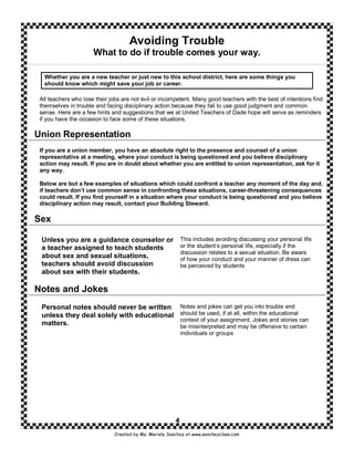 Avoiding Trouble
                      What to do if trouble comes your way.

  Whether you are a new teacher or just new to this school district, here are some things you
  should know which might save your job or career.

 All teachers who lose their jobs are not evil or incompetent. Many good teachers with the best of intentions find
 themselves in trouble and facing disciplinary action because they fail to use good judgment and common
 sense. Here are a few hints and suggestions that we at United Teachers of Dade hope will serve as reminders
 if you have the occasion to face some of these situations.

Union Representation
 If you are a union member, you have an absolute right to the presence and counsel of a union
 representative at a meeting, where your conduct is being questioned and you believe disciplinary
 action may result. If you are in doubt about whether you are entitled to union representation, ask for it
 any way.

 Below are but a few examples of situations which could confront a teacher any moment of the day and,
 if teachers don’t use common sense in confronting these situations, career-threatening consequences
 could result. If you find yourself in a situation where your conduct is being questioned and you believe
 disciplinary action may result, contact your Building Steward.

Sex

 Unless you are a guidance counselor or                     This includes avoiding discussing your personal life
 a teacher assigned to teach students                       or the student’s personal life, especially if the
                                                            discussion relates to a sexual situation. Be aware
 about sex and sexual situations,                           of how your conduct and your manner of dress can
 teachers should avoid discussion                           be perceived by students
 about sex with their students.

Notes and Jokes
 Personal notes should never be written                     Notes and jokes can get you into trouble and
 unless they deal solely with educational                   should be used, if at all, within the educational
                                                            context of your assignment. Jokes and stories can
 matters.                                                   be misinterpreted and may be offensive to certain
                                                            individuals or groups




                                                        4
                              Created by Ms. Mariely Sanchez at www.sanchezclass.com
 