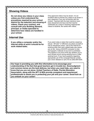 Showing Videos
 Do not show any videos in your class                 Only approved videos may be shown. It is an
 unless you first understand the                      excellent idea to preview any videos to be shown in
                                                      your classroom if you are not familiar with the
 procedures required by your school                   content. Teachers with the best intentions have
 district for the selection and showing of            been disciplined and have lost their teacher
 videos. Check your contract, and                     certificates as a result of showing inappropriate
 consult with your Building Steward,                  videos to students. Be careful with videos.
 principal, or media specialist to
 determine how videos are handled in
 your school.

Internet Use
 It you utilize a computer and/or the                 If you send notes or jokes that could be viewed as
 Internet while at work it should be for              sexual, “off-color” or offensive you place yourself at
                                                      risk for disciplinary action. Use of the Internet for
 work related tasks.                                  anything other than work related tasks also places
                                                      you at risk. Using a M-DCPS computer to view
                                                      pornographic materials of any kind is prohibited.
                                                      This applies to any time of the day whether you’re
                                                      such access occurs during working hours or after
                                                      working hours. If you have questions regarding
                                                      appropriate use of the computer/Internet contact
                                                      your Union Steward or call UTD at (305) 854-0220.

 Our hope in providing you with this information is to encourage your
 understanding of the fact that good teachers get in trouble too. Good judgment
 and common sense are the best defense, but when you need help, you need to
 know that you are not alone. United Teachers of Dade, Florida Education
 Association, along with the AFT & NEA provide competent and experienced
 professionals to assist you in protecting your job and your career. Good luck as
 you embark on your career!




                                                  6
                        Created by Ms. Mariely Sanchez at www.sanchezclass.com
 