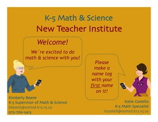 K-5 Math & Science	

                New Teacher Institute	

                Welcome!
           We re excited to do
         math & science with you!
                                        Please
                                        make a
                                       name tag
                                      with your
                                      first name
                                         on it!
Kimberly Beane	

K-5 Supervisor of Math & Science	

                    Katie Costello	

kbeane@somsd.k12.nj.us	

                         K-5 Math Specialist	

973-769-2413	

                             kcostell@somsd.k12.nj.us	

                                                       973-476-8440	

 
