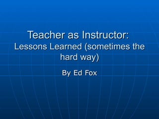 Teacher as Instructor:  Lessons Learned (sometimes the hard way) By Ed Fox 