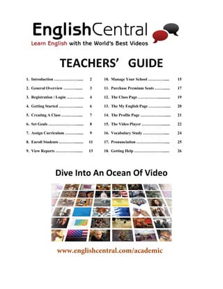 TEACHERS’ GUIDE 
1. Introduction ………………..... 2 10. Manage Your School …………..... 15 
2. General Overview ………....... 3 11. Purchase Premium Seats ……....... 17 
3. Registration / Login ………..... 4 12. The Class Page ……………............ 19 
4. Getting Started …………........ 6 13. The My English Page …………...... 20 
5. Creating A Class …………..... 7 14. The Profile Page ………………...... 21 
6. Set Goals …………………....... 8 15. The Video Player ……………........ 22 
7. Assign Curriculum ………...... 9 16. Vocabulary Study ……………...... 24 
8. Enroll Students …………........ 11 17. Pronunciation …………………..... 25 
9. View Reports ……………....... 13 18. Getting Help …………………....... 26 
Dive Into An Ocean Of Video 
www.englishcentral.com/academic 
 