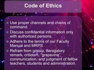 Code of Ethics
 Use proper channels and chains of
command.
 Discuss confidential information only
with authorized persons.
 Adhere to the terms of our Faculty
Manual and MRPS
 Refrain from gossip, derogatory
remark, criticism, “grapevine”
communication, and judgment of fellow
teachers, students and administration.
 