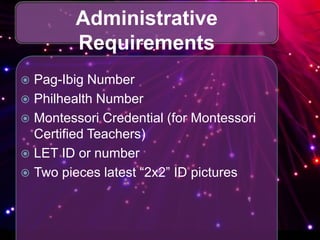 Administrative
Requirements
 Pag-Ibig Number
 Philhealth Number
 Montessori Credential (for Montessori
Certified Teachers)
 LET ID or number
 Two pieces latest “2x2” ID pictures
 