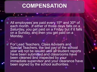 COMPENSATION
 All employees are paid every 15th and 30th of
each month. If either of those days falls on a
Saturday, you get paid on a Friday but if it falls
on a Sunday, and then you get paid on a
Monday.
 For Lead Teachers, Class Advisers and
Special Teachers, the last pay of the school
year will not be issued until all student reports
have been submitted and classrooms have
been cleaned and inspected by your
immediate supervisor and your clearance have
been signed by the school authorities.
 