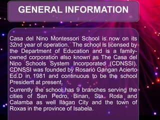GENERAL INFORMATION
Casa del Nino Montessori School is now on its
32nd year of operation. The school is licensed by
the Department of Education and is a family-
owned corporation also known as The Casa del
Nino Schools System Incorporated (CDNSSI).
CDNSSI was founded by Rosario Gangan Acierto
Ed.D in 1981 and continuous to be the school
President at present.
Currently the school has 9 branches serving the
cities of San Pedro, Binan, Sta. Rosa and
Calamba as well Ilagan City and the town of
Roxas in the province of Isabela.
 