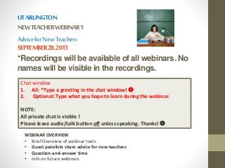 UT ARLINGTON 
NEW TEACHER WEBINAR 1 
Advice for New Teachers 
SEPTEMBER 28, 2013 
*Recordings will be available of all webinars. No 
names will be visible in the recordings. 
Chat window 
1. All: *Type a greeting in the chat window!  
2. Optional: Type what you hope to learn during the webinar. 
NOTE: 
All private chat is visible ! 
Please leave audio/talk button off unless speaking. Thanks!  
WEBINAR OVERVIEW 
• Brief Overview of webinar tools 
• Guest panelists share advice for new teachers 
• Question-and-answer time 
• Info on future webinars 
 