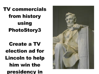 TV commercials from history using PhotoStory3 Create a TV election ad for Lincoln to help him win the presidency in 1860 