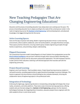 New Teaching Pedagogies That Are
Changing Engineering Education!
Education and the process of providing education have always been ever-evolving over the years. The
process of providing education has to adapt according to the needs of the contemporary market. In the
realm of engineering courses like Bachelor in Civil Engineering, technical development, and advanced
knowledge is the biggest driving force for the course.
Active Learning Spaces
Gone are the days of passive note-taking. Modern engineering education thrives in active learning
environments, where students collaborate, solve real-world problems, and apply theoretical concepts.
These spaces prioritize interaction, ensuring students grasp complex engineering principles through
hands-on experiences, and promoting a deeper understanding.
Flipped Classrooms
The conventional classroom model is being flipped on its head. Students from postgraduate courses like
BTech Artificial Intelligence now pre-learn materials through online resources before attending class,
enabling valuable in-person time for discussions and practical applications. This shift empowers learners
to take control of their education, fostering a self-directed approach that resonates well with the
engineering community.
Project-Based Learning
Engineers aren't just theorists. They're problem solvers. Project-based learning immerses students in
real-world scenarios, providing opportunities to apply theoretical knowledge to practical challenges. This
hands-on approach not only enhances critical thinking but also cultivates teamwork, mirroring the
collaborative nature of engineering projects in the professional realm.
Integration of Technology
Embracing the digital age, engineering education is incorporating cutting-edge technologies like virtual
reality, simulations, and online platforms. These tools create immersive learning experiences, offering
students who join the best colleges for a Bachelor in Civil Engineering a glimpse into the industry's
technological landscape. By integrating these innovations, educators prepare future engineers with the
skills needed to thrive in a tech-driven world.
 