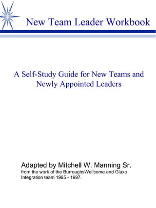 New Team Leader Workbook A Self-Study Guide for New Teams and Newly Appointed Leaders Adapted by Mitchell W. Manning Sr. from the work of the BurroughsWellcome and Glaxo Integration team 1995 - 1997. 