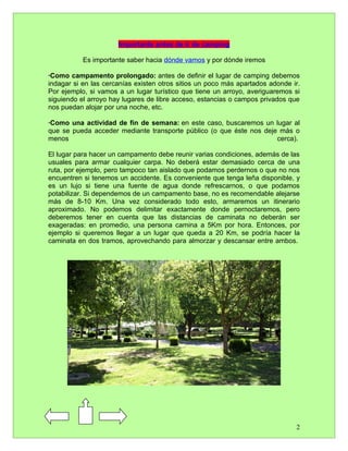 Importante antes de ir de camping

           Es importante saber hacia dónde vamos y por dónde iremos

·Como campamento prolongado: antes de definir el lugar de camping debemos
indagar si en las cercanías existen otros sitios un poco más apartados adonde ir.
Por ejemplo, si vamos a un lugar turístico que tiene un arroyo, averiguaremos si
siguiendo el arroyo hay lugares de libre acceso, estancias o campos privados que
nos puedan alojar por una noche, etc.

·Como una actividad de fin de semana: en este caso, buscaremos un lugar al
que se pueda acceder mediante transporte público (o que éste nos deje más o
menos                                                                cerca).

El lugar para hacer un campamento debe reunir varias condiciones, además de las
usuales para armar cualquier carpa. No deberá estar demasiado cerca de una
ruta, por ejemplo, pero tampoco tan aislado que podamos perdernos o que no nos
encuentren si tenemos un accidente. Es conveniente que tenga leña disponible, y
es un lujo si tiene una fuente de agua donde refrescarnos, o que podamos
potabilizar. Si dependemos de un campamento base, no es recomendable alejarse
más de 8-10 Km. Una vez considerado todo esto, armaremos un itinerario
aproximado. No podemos delimitar exactamente donde pernoctaremos, pero
deberemos tener en cuenta que las distancias de caminata no deberán ser
exageradas: en promedio, una persona camina a 5Km por hora. Entonces, por
ejemplo si queremos llegar a un lugar que queda a 20 Km, se podría hacer la
caminata en dos tramos, aprovechando para almorzar y descansar entre ambos.




                                                                               2
 