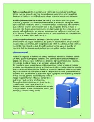 Teléfonos celulares: Si el campamento volante se desarrolla cerca del lugar
donde vivimos, o nuestro servicio tiene cobertura nacional, es una tranquilidad
llevarnos un teléfono, por si llegáramos a tener una emergencia o contrariedad.

Handys (transmisores-receptores de radio): Nos llevamos un handy con
nosotros, y dejamos uno en el campamento base, o en la casa de alguien de las
cercanías (con una buena antena). Tienen la ventaja con respecto a los celulares,
que podemos estar en comunicación todo el día, sin gastar dinero. Incluso, si
tenemos más de dos, podemos incluirlos en algún juego. La desventaja es que el
alcance es limitado según las antenas que poseamos, y el terreno en el cual nos
encontramos. Si, por ejemplo, estamos en una zona montañosa, no nos podremos
comunicar si tenemos en medio un cerro.

GPS (Geoposicionamiento satelital): A este equipo se lo ha llamado
erróneamente "la brújula electrónica". Lo que hace es señalarnos en qué latitud y
longitud nos encontramos, con una precisión de 10-50 m. Además, si nos estamos
moviendo, nos indicará en qué dirección cardinal vamos, y puede guardar en
memoria distintos lugares que le indiquemos, entre otras muchas funciones.

¿Que comemos?

Para no ir cargados al máximo con ollas y elementos de cocina, podemos pensar
un menú que involucre pocos utensilios. Por ejemplo: salchichas ahumadas con
papas a las brasas, sopas instantáneas a las que agregaremos arvejas y queso,
revuelto de choclo, o incluso el tan famoso y utilizado sándwich.
Es importante tener en cuenta que, si bien queremos reducir el peso de nuestro
equipaje, también estamos en una actividad que involucra mucho gasto de energía
y no podemos alimentarnos mal. Debemos, entonces, prever un menú aproximado
según la cantidad de días que nos lleve el campamento volante, y llevar la comida
acorde a eso. En el camino puede haber algún lugar para abastecernos y no llevar
todo a cuestas, pero no es aconsejable correr el
riesgo de pasar hambre. Hay que pensar bien
qué llevar y qué comprar en el camino.
Generalmente compraremos en el camino las
cosas frescas como carne y verdura, y
llevaremos de casa cuidadosamente enfrascado
o empaquetado: aceite, condimentos y arroz, por
ejemplo, y también latas y sopas.




                                                                                  4
 