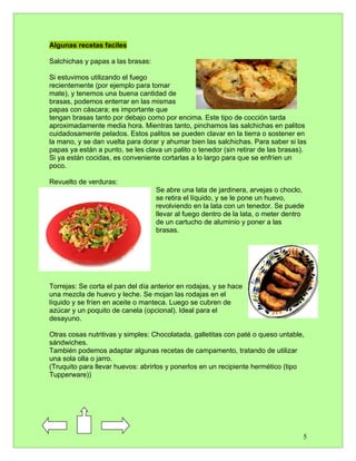 Algunas recetas faciles

Salchichas y papas a las brasas:

Si estuvimos utilizando el fuego
recientemente (por ejemplo para tomar
mate), y tenemos una buena cantidad de
brasas, podemos enterrar en las mismas
papas con cáscara; es importante que
tengan brasas tanto por debajo como por encima. Este tipo de cocción tarda
aproximadamente media hora. Mientras tanto, pinchamos las salchichas en palitos
cuidadosamente pelados. Estos palitos se pueden clavar en la tierra o sostener en
la mano, y se dan vuelta para dorar y ahumar bien las salchichas. Para saber si las
papas ya están a punto, se les clava un palito o tenedor (sin retirar de las brasas).
Si ya están cocidas, es conveniente cortarlas a lo largo para que se enfríen un
poco.

Revuelto de verduras:
                                   Se abre una lata de jardinera, arvejas o choclo,
                                   se retira el líquido, y se le pone un huevo,
                                   revolviendo en la lata con un tenedor. Se puede
                                   llevar al fuego dentro de la lata, o meter dentro
                                   de un cartucho de aluminio y poner a las
                                   brasas.




Torrejas: Se corta el pan del día anterior en rodajas, y se hace
una mezcla de huevo y leche. Se mojan las rodajas en el
líquido y se fríen en aceite o manteca. Luego se cubren de
azúcar y un poquito de canela (opcional). Ideal para el
desayuno.

Otras cosas nutritivas y simples: Chocolatada, galletitas con paté o queso untable,
sándwiches.
También podemos adaptar algunas recetas de campamento, tratando de utilizar
una sola olla o jarro.
(Truquito para llevar huevos: abrirlos y ponerlos en un recipiente hermético (tipo
Tupperware))




                                                                                   5
 