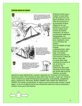 ¿Dónde ubicar la carpa?

                                                            El terreno donde vas a
                                                            instalar la carpa debe
                                                            ser llano pero con una
                                                            ligera pendiente, así en
                                                            caso de que llueva no
                                                            se empozará el agua.
                                                            Aléjate de los ríos,
                                                            pantanos y zonas con
                                                            mucha maleza pues
                                                            tendrás abundante
                                                            mosquitos y te hará el
                                                            campamento totalmente
                                                            desagradable. Es
                                                            preferible un terreno con
                                                            paco vegetación, pera
                                                            no por eso lleno de
                                                            piedras.
                                                            Una vez elegido el lugar
                                                            límpialo
                                                            cuidadosamente, retira
                                                            todas las piedras del
                                                            lugar. Una piedra
                                                            pequeña parecerá una
                                                            roca enorme si tratas de
                                                            dormir sobre ella.
                                                            La carpa debe estar
                                                            orientada de acuerdo al
                                                            sol, al viento y la
                                                            pendiente. De
                                                            preferencia debe estar
                                                            orientada hacia el lugar
                                                            por donde sale el sol de
                                                            mañana, así podrá
calentar la carpa rápidamente y ayudar a dispersar los "humores" de 8 personas
durmiendo juntas. Pero siempre la carpa debe estar de lado o mejor aún, contra el
viento evitando que sople directamente por la puerta, incomodando, arrastrando
polvo y hasta lluvia. Recuerda: NUNCA ARMES UNA CARPA DE FRENTE AL
VIENTO. En cuanto a la pendiente, lo mejor es que la puerta este mirando "cuesta
abajo", en fin en el balance de las tres condiciones esta es la menos importante y
el factor viento es la más decisiva.




                                                                                    6
 