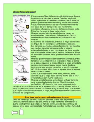 ¿Cómo Armar una carpa?

                      Primero desenróllala. Si la carpa está debidamente doblada
                      lo primero que saldrá es la puerta. Oriéntala según sol,
                      viento y pendiente. Extiéndela totalmente y verifica que las
                      puertas y ventanas están cerradas y atadas debidamente.
                      Clava primero las estacas de las esquinas delanteras las
                      que están del lado de la puerta, para mantener la
                      orientación y luego una a una las de las esquinas de atrás.
                      Estira bien la carpa al clavar cada estaca.
                      Una vez puestas las estacas del piso que van en las
                      esquinas debes clavar el resto de las estacas. Para un
                      detalle más amplio sobre la colocación de estacas ver
                      estacas.
                      En cuanto a las estacas recuerda que lo mejor es clavarlas
                      en ángulo de 45º con el piso, (ver la sección estacas).
                      Los parantes son muchas veces el problema. Hay modelos
                      con muchos parantes: para desenrollar el misterio
                      extiéndelos todos en el piso y agrúpalos por tipos, tendrás
                      que ir tanteando, primero con el longitud de la carpa. Ahora
                      si: levanta los parantes hasta que la carpa empiece a tomar
                      forma.
                      Una vez que levantaste la carpa estira los vientos (cuerdas
                      tensoras) Los vientos deben ir en dirección hacia el centro
                      de la carpa, siguiendo la línea del techo, si estas armando la
                      carpa en terrenos demasiado blando (arena de playa)
                      tendrás que usar algunos trucos (ver la sección estacas).
                      NO DEJES NI UNA ARRUGA o el agua de lluvia el agua se
                      filtrará por los dobleces.
                      Ahora si, si tu carpa tiene sobre techo, colócalo. Este
                      ayudará a que tu carpa no se caliente mucho bajo el sol y
                      evitara la lluvia con mucha efectividad.
                      Una vez armada la carpa, y sí estas en un lugar de lluvia,
                      cava una zanja alrededor de unos 20 centímetros de
                      profundidad y 20 de ancho y de modo que quede justo
debajo de la caída de la carpa, así el agua escurrirá por esta y si haces estiras la
zanja un poco más, esta extensión podrá llevar el agua cuesta abajo. Los terrones
que saques colócalos al costado de la zanja, así podrás rellenarla otra vez cuando
te retires del campamento.

               Para desarmar la carpa realiza el proceso inverso
Quita los vientos (si los tiene) y baja los parantes. Cierra bien las puertas y
ventanas, retira las estacas del piso. Dobla la carpa y enróllala de modo que la
puerta sea la primera que salga a la hora de abrirse, guarda los parantes y las
estacas en su bolsa y empaca todo. Retira toda hoja, insecto o ramita o humedad.




                                                                                   7
 