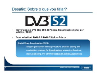 Desafio: Sobre o que vou falar?
• ‘Novo’ padrão DVB (EN 302 307) para transmissão digital por
satélite (2004)saté te ( 00 )
• Deve substituir DVB-S & DVB-DSNG no futuro
Digital Video Broadcasting (DVB);
Second generation framing structure, channel coding and
modulation systems for Broadcasting, Interactive Services,
News Gathering and other Broadband Satellite Applications
2
 