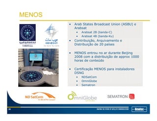 MENOS
• Arab States Broadcast Union (ASBU) e
Arabsat
• Arabsat 2B (banda-C)
• Arabsat 4B (banda-Ku)( )
• Contribuição, Arquivamento e
Distribuição de 20 países
• MENOS entrou no ar durante Beijing• MENOS entrou no ar durante Beijing
2008 com a distribuição de approx 1000
horas de conteúdo
C tifi ã MENOS i t l d• Certificação MENOS para instaladores
DSNG
• NDSatCom
• OmniGlobe
• Sematron
26
 