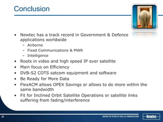 Conclusion


     • Newtec has a track record in Government & Defence
       applications worldwide
         – Airborne
         – Fixed Communications & MWR
         – Intelligence
     • Roots in video and high speed IP over satellite
     • Main focus on Efficiency
     • DVB-S2 COTS satcom equipment and software
     • Be Ready for More Data
     • FlexACM allows OPEX Savings or allows to do more within the
       same bandwidth
     • Fit for Inclined Orbit Satellite Operations or satellite links
       suffering from fading/interference


22
 