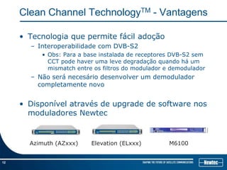 Clean Channel TechnologyTM - Vantagens

     • Tecnologia que permite fácil adoção
       – Interoperabilidade com DVB-S2
          • Obs: Para a base instalada de receptores DVB-S2 sem
            CCT pode haver uma leve degradação quando há um
            mismatch entre os filtros do modulador e demodulador
       – Não será necesário desenvolver um demodulador
         completamente novo


     • Disponível através de upgrade de software nos
       moduladores Newtec


       Azimuth (AZxxx)    Elevation (ELxxx)         M6100


12
 