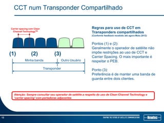 CCT num Transponder Compartilhado


     Carrier spacing com Clean                                  Regras para uso de CCT em
      Channel TechnologyTM                                      Transponders compartilhados
                                                                (Conforme feedback recebido até agora Maio 2012)


                                                                Pontos (1) e (2):
                                                                Geralmente o operador de satélite não
                                                                impõe restrições ao uso de CCT e
     (1)              (2)              (3)                      Carrier Spacing. O mais importante é
                 Minha banda                   Outro Usuário    respeitar o PEB.
                                 Transponder                    Ponto (3):
                                                                Preferência é de manter uma banda de
                                                                guarda entre dois clientes.



       Atenção: Sempre consultar seu operador de satélite a respeito do uso de Clean Channel Technology e
       ‘carrier spacing’ com portadoras adjacentes




13
 